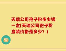 天瑞公司孢子粉多少钱一盒(天瑞公司孢子粉盒装价格是多少？)
