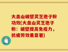 大盘山破壁灵芝孢子粉功效(大盘山灵芝孢子粉：破壁提高免疫力，抗疲劳效果显著)