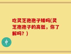 吃灵芝孢孢子矮吗(灵芝孢孢子的高低，你了解吗？)