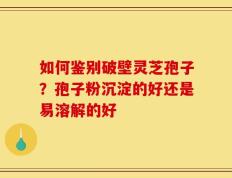 如何鉴别破壁灵芝孢子？孢子粉沉淀的好还是易溶解的好