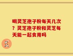 喝灵芝孢子粉每天几次？灵芝孢子粉和灵芝每天能一起食用吗
