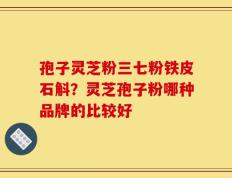 孢子灵芝粉三七粉铁皮石斛？灵芝孢子粉哪种品牌的比较好