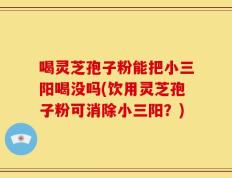 喝灵芝孢子粉能把小三阳喝没吗(饮用灵芝孢子粉可消除小三阳？)
