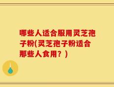 哪些人适合服用灵芝孢子粉(灵芝孢子粉适合那些人食用？)