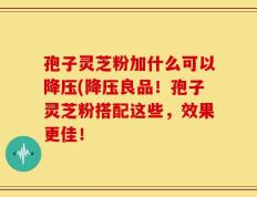孢子灵芝粉加什么可以降压(降压良品！孢子灵芝粉搭配这些，效果更佳！