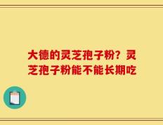 大德的灵芝孢子粉？灵芝孢子粉能不能长期吃