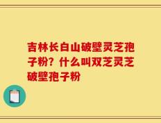 吉林长白山破壁灵芝孢子粉？什么叫双芝灵芝破壁孢子粉
