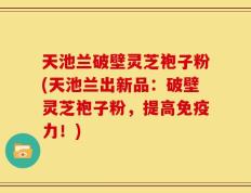 天池兰破壁灵芝袍子粉(天池兰出新品：破壁灵芝袍子粉，提高免疫力！)
