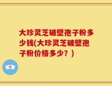 大珍灵芝破壁孢子粉多少钱(大珍灵芝破壁孢子粉价格多少？)