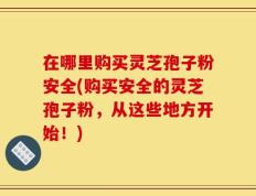 在哪里购买灵芝孢子粉安全(购买安全的灵芝孢子粉，从这些地方开始！)