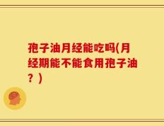 孢子油月经能吃吗(月经期能不能食用孢子油？)