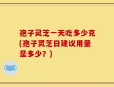 孢子灵芝一天吃多少克(孢子灵芝日建议用量是多少？)