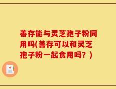 善存能与灵芝孢子粉同用吗(善存可以和灵芝孢子粉一起食用吗？)