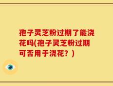 孢子灵芝粉过期了能浇花吗(孢子灵芝粉过期可否用于浇花？)