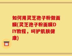 如何用灵芝孢子粉做面膜(灵芝孢子粉面膜DIY教程，呵护肌肤健康)