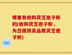 哪里有收购灵芝孢子粉的(收购灵芝孢子粉，为您提供高品质灵芝孢子粉)