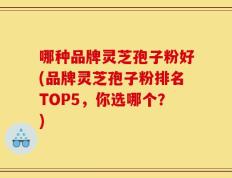 哪种品牌灵芝孢子粉好(品牌灵芝孢子粉排名TOP5，你选哪个？)