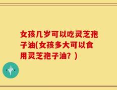 女孩几岁可以吃灵芝孢子油(女孩多大可以食用灵芝孢子油？)