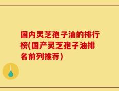 国内灵芝孢子油的排行榜(国产灵芝孢子油排名前列推荐)