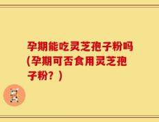 孕期能吃灵芝孢子粉吗(孕期可否食用灵芝孢子粉？)