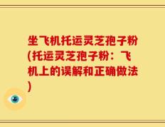 坐飞机托运灵芝孢子粉(托运灵芝孢子粉：飞机上的误解和正确做法)