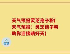 天气预报灵芝孢子粉(天气预报：灵芝孢子粉助你迎接晴好天)