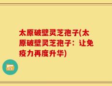 太原破壁灵芝孢子(太原破壁灵芝孢子：让免疫力再度升华)