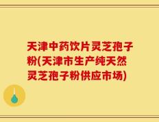 天津中药饮片灵芝孢子粉(天津市生产纯天然灵芝孢子粉供应市场)