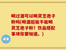 喝过酒可以喝灵芝孢子粉吗(喝酒后能不能喝灵芝孢子粉？饮品搭配事项你要知道。)