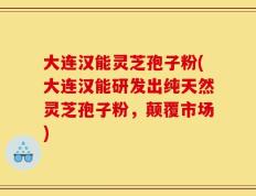 大连汉能灵芝孢子粉(大连汉能研发出纯天然灵芝孢子粉，颠覆市场)