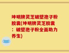 坤明牌灵芝破壁孢子粉胶囊(坤明牌灵芝胶囊：破壁孢子粉全面助力养生)
