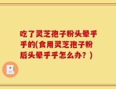 吃了灵芝孢子粉头晕乎乎的(食用灵芝孢子粉后头晕乎乎怎么办？)