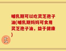 哺乳期可以吃灵芝孢子油(哺乳期妈妈可食用灵芝孢子油，益于健康)