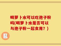 喝萝卜水可以吃孢子粉吗(喝萝卜水是否可以与孢子粉一起食用？)