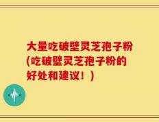 大量吃破壁灵芝孢子粉(吃破壁灵芝孢子粉的好处和建议！)