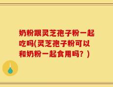奶粉跟灵芝孢子粉一起吃吗(灵芝孢子粉可以和奶粉一起食用吗？)