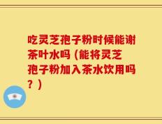 吃灵芝孢子粉时候能谢茶叶水吗 (能将灵芝孢子粉加入茶水饮用吗？)