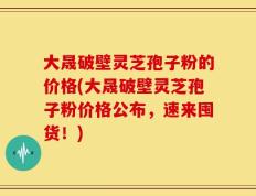 大晟破壁灵芝孢子粉的价格(大晟破壁灵芝孢子粉价格公布，速来囤货！)