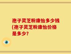 孢子灵芝粉康怡多少钱(孢子灵芝粉康怡价格是多少？