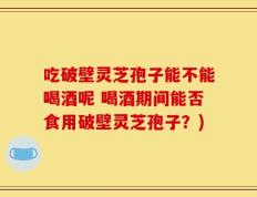 吃破壁灵芝孢子能不能喝酒呢 喝酒期间能否食用破壁灵芝孢子？)
