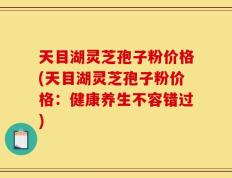 天目湖灵芝孢子粉价格(天目湖灵芝孢子粉价格：健康养生不容错过)