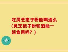 吃灵芝孢子粉能喝酒么(灵芝孢子粉和酒能一起食用吗？)