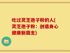 吃过灵芝孢子粉的人(灵芝孢子粉：创造身心健康新霸主)