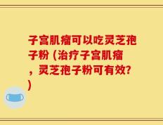 子宫肌瘤可以吃灵芝孢子粉 (治疗子宫肌瘤，灵芝孢子粉可有效？)
