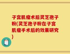 子宫肌瘤术后灵芝孢子粉(灵芝孢子粉在子宫肌瘤手术后的效果研究)
