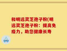 和明远灵芝孢子粉(明远灵芝孢子粉：提高免疫力，助您健康长寿