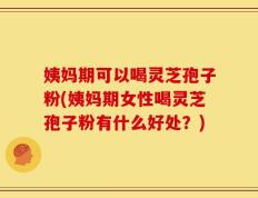 姨妈期可以喝灵芝孢子粉(姨妈期女性喝灵芝孢子粉有什么好处？)
