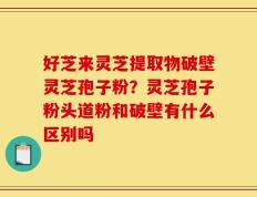 好芝来灵芝提取物破壁灵芝孢子粉？灵芝孢子粉头道粉和破壁有什么区别吗