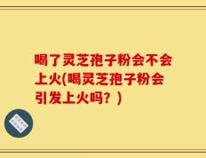 喝了灵芝孢子粉会不会上火(喝灵芝孢子粉会引发上火吗？)