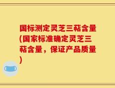 国标测定灵芝三萜含量(国家标准确定灵芝三萜含量，保证产品质量)